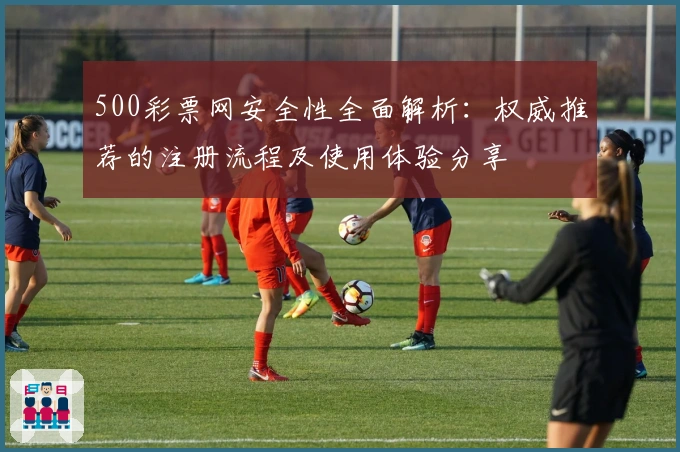 500彩票网安全性全面解析:权威推荐的注册流程及使用体验分享