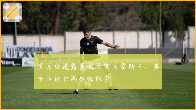 罗马诺透露曼城欣赏马雷斯卡，其专注切尔西教练职务