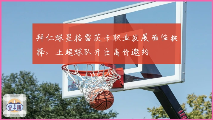 拜仁球星格雷茨卡职业发展面临抉择，土超球队开出高价邀约