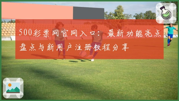 500彩票网官网入口：最新功能亮点盘点与新用户注册教程分享