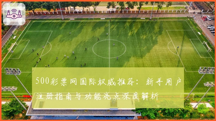 500彩票网国际权威推荐：新手用户注册指南与功能亮点深度解析