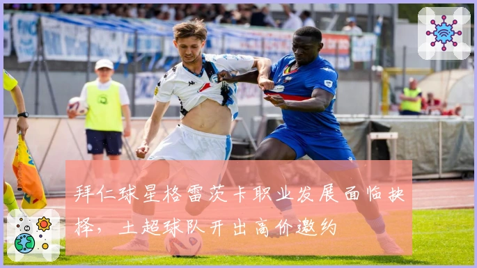 拜仁球星格雷茨卡职业发展面临抉择，土超球队开出高价邀约