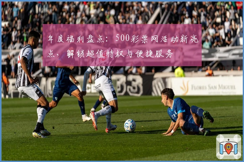 年度福利盘点：500彩票网活动新亮点，解锁超值特权与便捷服务