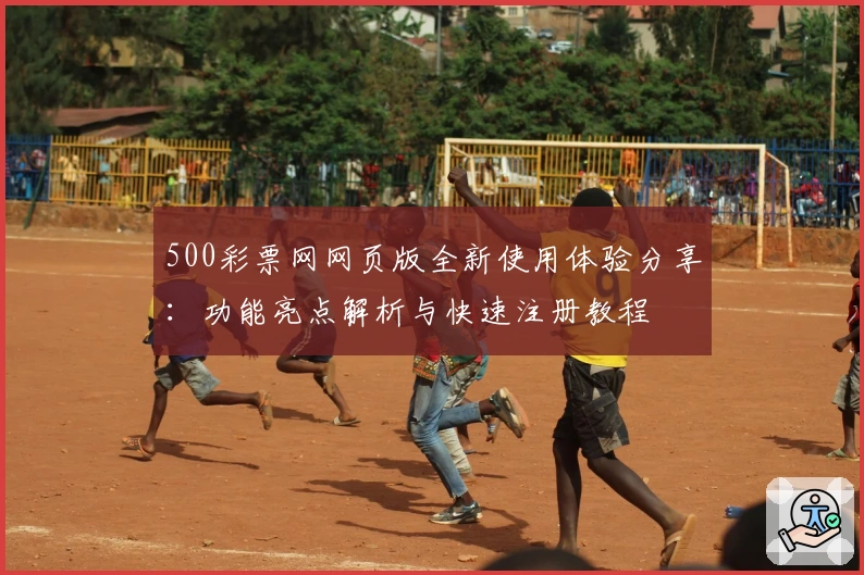 500彩票网网页版全新使用体验分享:功能亮点解析与快速注册教程