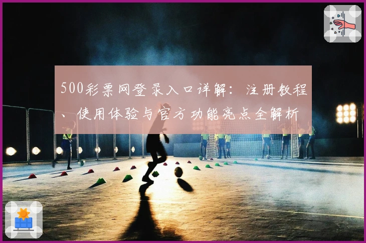 500彩票网登录入口详解：注册教程、使用体验与官方功能亮点全解析