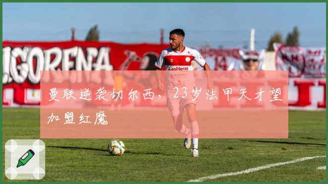 曼联逆袭切尔西，23岁法甲天才望加盟红魔