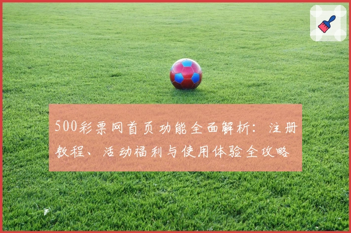 500彩票网首页功能全面解析：注册教程、活动福利与使用体验全攻略